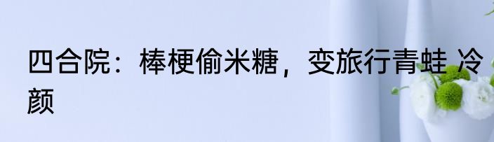 四合院：棒梗偷米糖，变旅行青蛙 冷颜