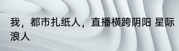 我，都市扎纸人，直播横跨阴阳 星际浪人