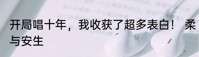 开局唱十年，我收获了超多表白！ 柔与安生