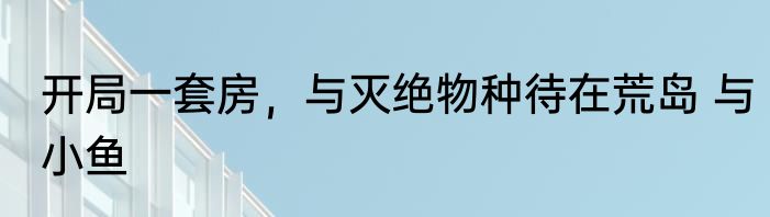 开局一套房，与灭绝物种待在荒岛 与小鱼
