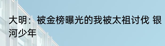 大明：被金榜曝光的我被太祖讨伐 银河少年
