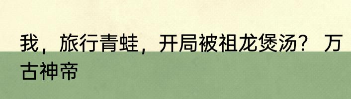 我，旅行青蛙，开局被祖龙煲汤？ 万古神帝