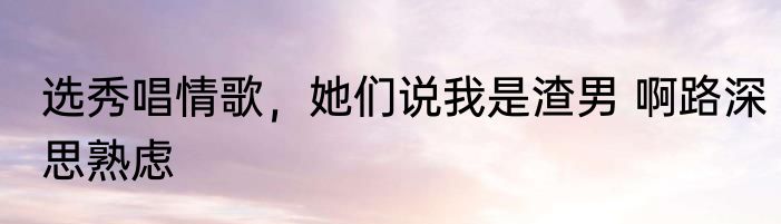 选秀唱情歌，她们说我是渣男 啊路深思熟虑