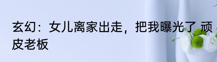 玄幻：女儿离家出走，把我曝光了 顽皮老板