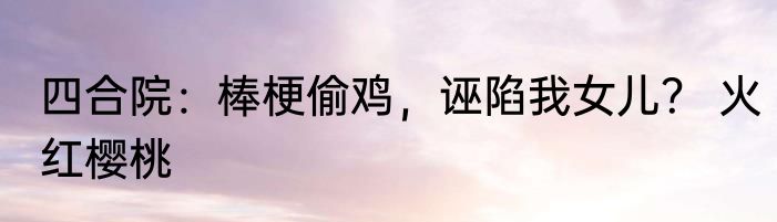 四合院：棒梗偷鸡，诬陷我女儿？ 火红樱桃
