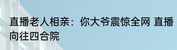 直播老人相亲：你大爷震惊全网 直播向往四合院