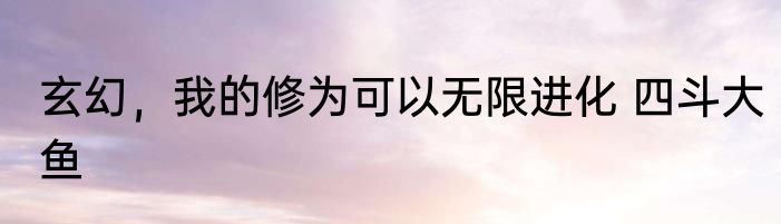 玄幻，我的修为可以无限进化 四斗大鱼