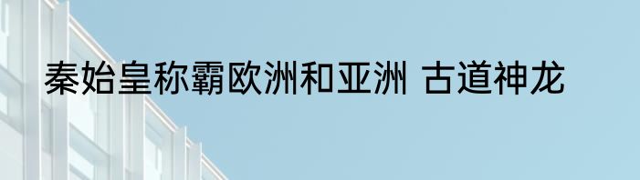 秦始皇称霸欧洲和亚洲 古道神龙
