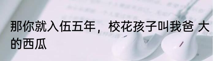 那你就入伍五年，校花孩子叫我爸 大的西瓜