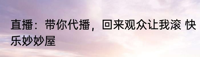 直播：带你代播，回来观众让我滚 快乐妙妙屋