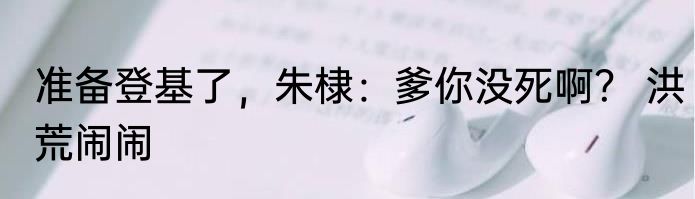 准备登基了，朱棣：爹你没死啊？ 洪荒闹闹