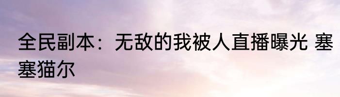 全民副本：无敌的我被人直播曝光 塞塞猫尔