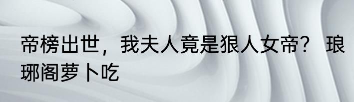 帝榜出世，我夫人竟是狠人女帝？ 琅琊阁萝卜吃
