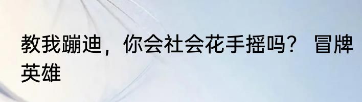 教我蹦迪，你会社会花手摇吗？ 冒牌英雄