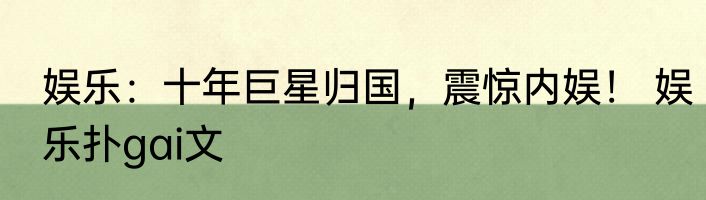 娱乐：十年巨星归国，震惊内娱！ 娱乐扑gai文