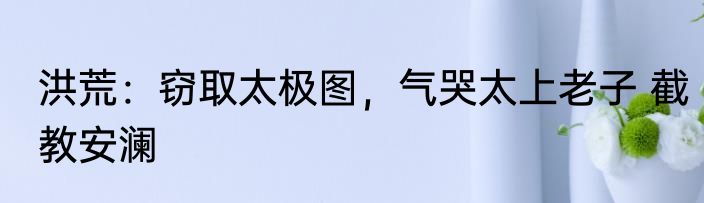 洪荒：窃取太极图，气哭太上老子 截教安澜