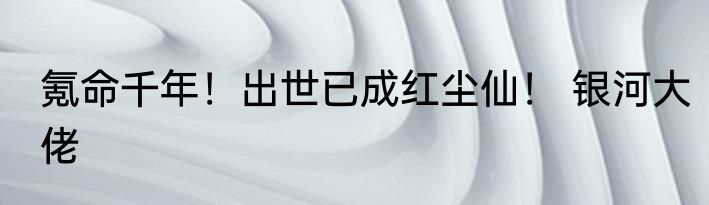 氪命千年！出世已成红尘仙！ 银河大佬