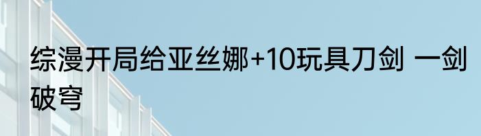 综漫开局给亚丝娜+10玩具刀剑 一剑破穹
