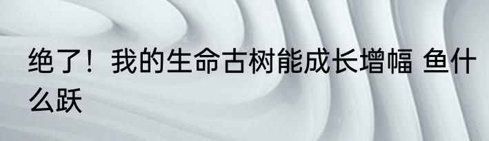 绝了！我的生命古树能成长增幅 鱼什么跃