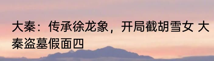 大秦：传承徐龙象，开局截胡雪女 大秦盗墓假面四