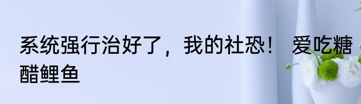 系统强行治好了，我的社恐！ 爱吃糖醋鲤鱼