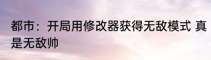 都市：开局用修改器获得无敌模式 真是无敌帅