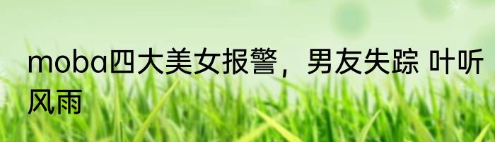 moba四大美女报警，男友失踪 叶听风雨