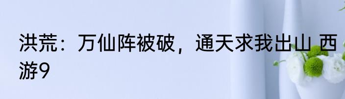 洪荒：万仙阵被破，通天求我出山 西游9