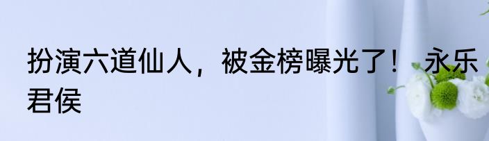 扮演六道仙人，被金榜曝光了！ 永乐君侯
