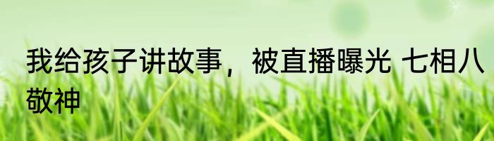 我给孩子讲故事，被直播曝光 七相八敬神