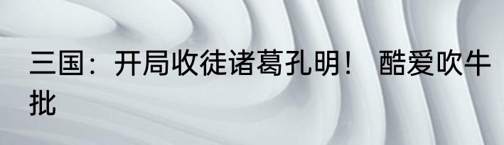 三国：开局收徒诸葛孔明！ 酷爱吹牛批