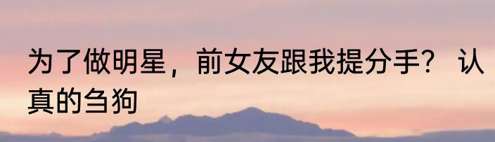 为了做明星，前女友跟我提分手？ 认真的刍狗