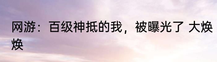 网游：百级神抵的我，被曝光了 大焕焕