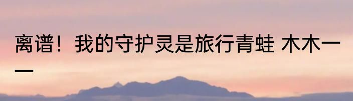 离谱！我的守护灵是旅行青蛙 木木一一