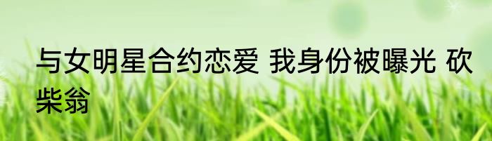 与女明星合约恋爱 我身份被曝光 砍柴翁