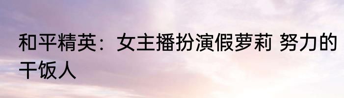 和平精英：女主播扮演假萝莉 努力的干饭人