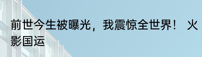 前世今生被曝光，我震惊全世界！ 火影国运