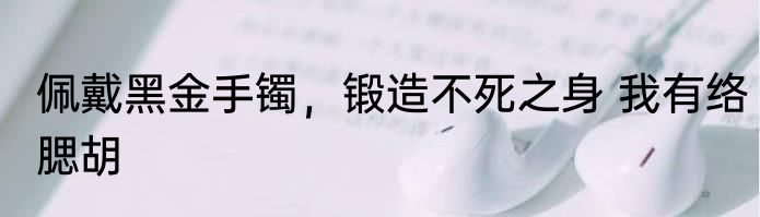 佩戴黑金手镯，锻造不死之身 我有络腮胡