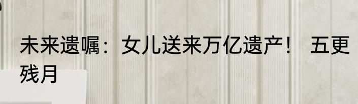 未来遗嘱：女儿送来万亿遗产！ 五更残月