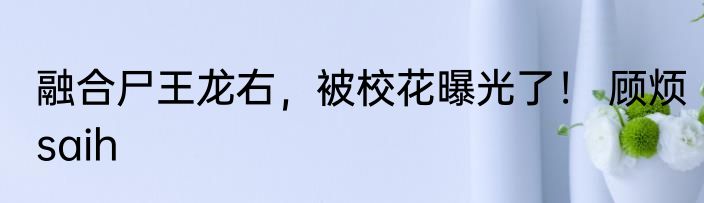融合尸王龙右，被校花曝光了！ 顾烦saih
