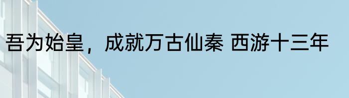 吾为始皇，成就万古仙秦 西游十三年
