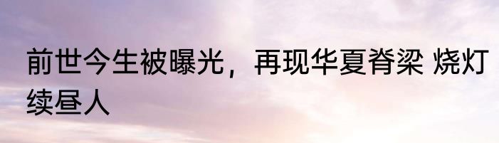 前世今生被曝光，再现华夏脊梁 烧灯续昼人