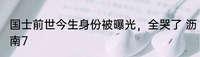 国士前世今生身份被曝光，全哭了 沥南7