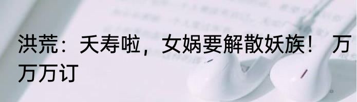 洪荒：夭寿啦，女娲要解散妖族！ 万万万订