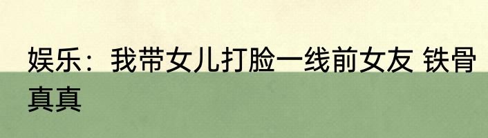 娱乐：我带女儿打脸一线前女友 铁骨真真