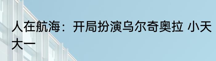 人在航海：开局扮演乌尔奇奥拉 小天大一
