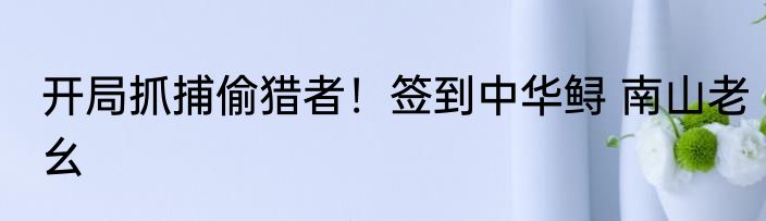 开局抓捕偷猎者！签到中华鲟 南山老幺