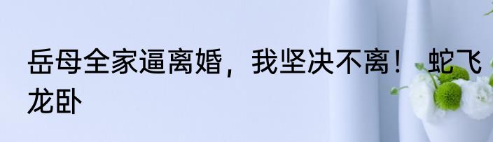 岳母全家逼离婚，我坚决不离！ 蛇飞龙卧
