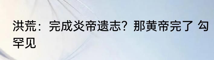洪荒：完成炎帝遗志？那黄帝完了 勾罕见