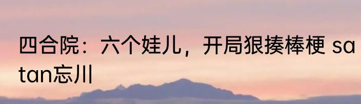 四合院：六个娃儿，开局狠揍棒梗 satan忘川